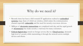 Why do we need it? 
• Recently there has been a shift towards IT applications realized as embedded 
systems, large share of which are wireless, which makes the communication 
channel especially vulnerable and the need for security even more obvious. 
• Millions of electronic transactions are completed each day, and the rapid growth 
of eCommerce has made security a vital issue for many consumers. 
• Critical digital data stored on foreign servers, like in a Cloud service, demands 
high level of security while transmitting it through the network across multiple 
devices and clients. 
 