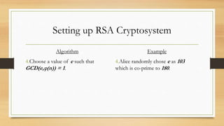 Setting up RSA Cryptosystem 
Algorithm 
4.Choose a value of e such that 
GCD(e,φ(n)) = 1. 
Example 
4.Alice randomly chose e as 103 
which is co-prime to 180. 
 