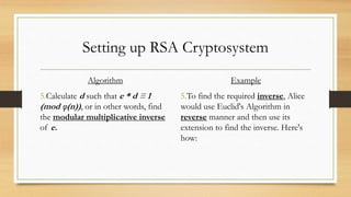 Setting up RSA Cryptosystem 
Algorithm 
5.Calculate d such that e * d ≡ 1 
(mod φ(n)) , or in other words, find 
the modular multiplicative inverse 
of e. 
Example 
5.To find the required inverse, Alice 
would use Euclid's Algorithm in 
reverse manner and then use its 
extension to find the inverse. Here's 
how: 
 