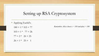 Setting up RSA Cryptosystem 
• Applying Euclid's: 
180 = 1 * 103 + 77 
103 = 1 * 77 + 26 
77 = 2 * 26 + 25 
26 = 1 * 25 + 1 
Remember, Alice chose e = 103 and φ(n) = 180 
 