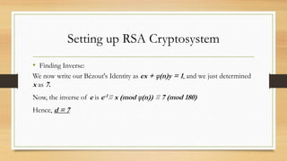 Setting up RSA Cryptosystem 
• Finding Inverse: 
We now write our Bézout's Identity as ex + φ(n)y = 1, and we just determined 
x as 7. 
Now, the inverse of e is e-1≡ x (mod φ(n)) ≡ 7 (mod 180) 
Hence, d = 7 
 