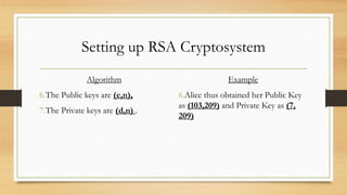 Setting up RSA Cryptosystem 
Algorithm 
6.The Public keys are (e,n), 
7.The Private keys are (d,n) . 
Example 
6.Alice thus obtained her Public Key 
as (103,209) and Private Key as (7, 
209) 
 
