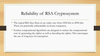 Reliability of RSA Cryptosystem 
• The typical RSA Key Sizes in use today vary from 1024 bits to 4096 bits. 
These are practically unbreakable on home computers. 
• Further computational algorithms are designed to reduce the computational 
cost of generating the cipher as well as decoding the cipher. This encourages 
the use of long keys for encryption. 
 