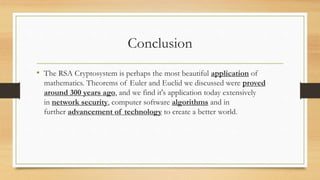 Conclusion 
• The RSA Cryptosystem is perhaps the most beautiful application of 
mathematics. Theorems of Euler and Euclid we discussed were proved 
around 300 years ago, and we find it's application today extensively 
in network security, computer software algorithms and in 
further advancement of technology to create a better world. 
