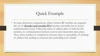 Quick Example 
• In some electronics competitions, where wireless RF modules are required, 
the use of decoder and encoder IC’s becomes inevitable due to secure 
communication issues. Unless the status of address pins of both the ICs 
matches, no communication between receiver and transmitter takes place. 
Thus, when number of competitors increase, there is a possibility of clashing 
of address bits, leading to someone else controlling your vehicle! 
 