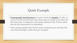 Quick Example 
• Cryptographic hash functions are used to check the integrity of a file, i.e., 
to see if the file received from some other source is corrupt or not. Here, the 
file's hash value is compared to a previously calculated value. If these match 
then the file is presumed to be unmodified. 
• These became popular when the bit-torrent community grew and many files 
were shared through it, which often got corrupted. 
 