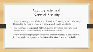 Cryptography and 
Network Security 
• Network security is one of the several models of security which exist today. 
This is also the most efficient and widely used model worldwide. 
• Here the focus is to control network access to various hosts and their 
services, rather than controlling individual host security. 
• Hence, modern cryptography techniques are implemented in the Network 
Security Model, as it proves to be affordable, functional and reliable. 
 