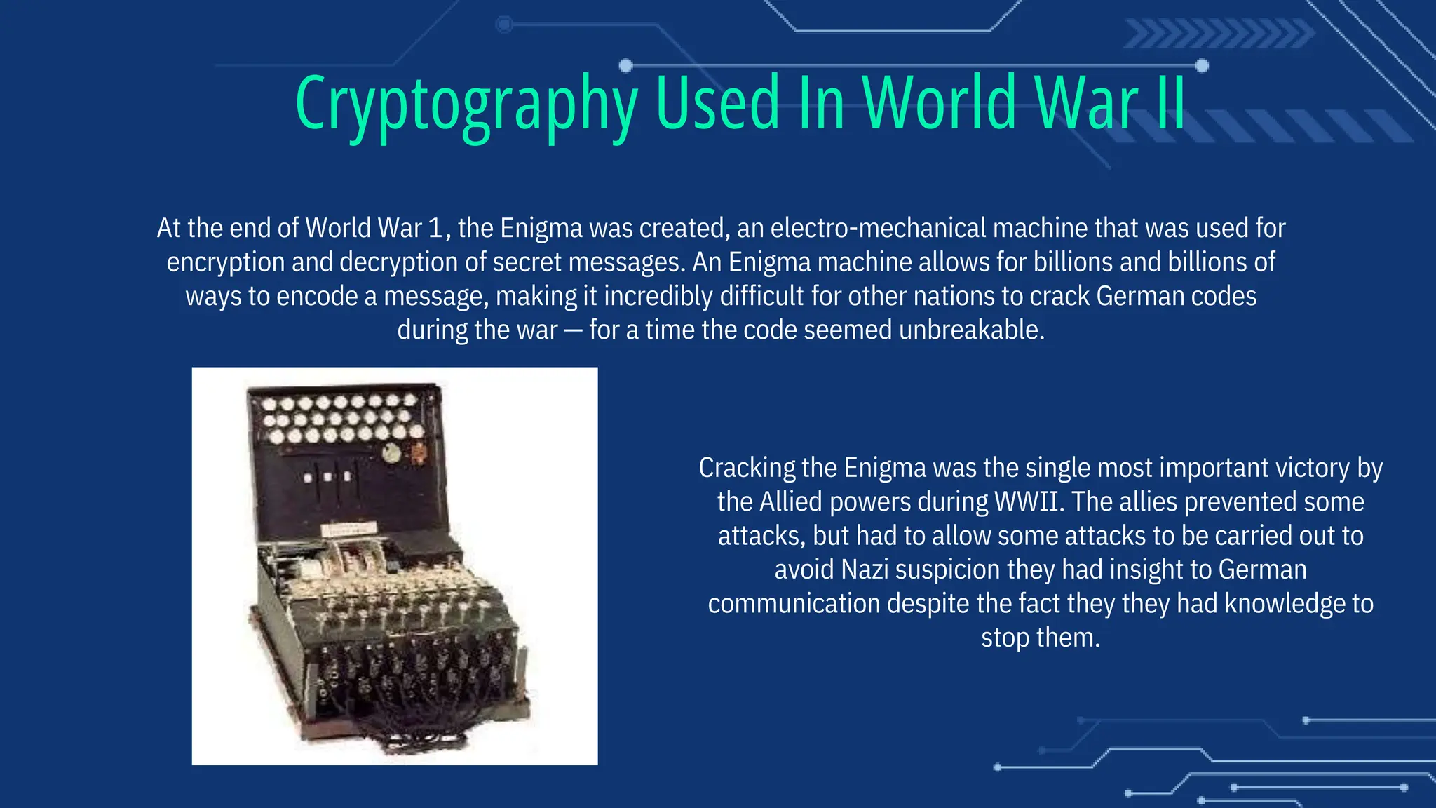 At the end of World War 1, the Enigma was created, an electro-mechanical machine that was used for
encryption and decryption of secret messages. An Enigma machine allows for billions and billions of
ways to encode a message, making it incredibly difficult for other nations to crack German codes
during the war — for a time the code seemed unbreakable.
Cracking the Enigma was the single most important victory by
the Allied powers during WWII. The allies prevented some
attacks, but had to allow some attacks to be carried out to
avoid Nazi suspicion they had insight to German
communication despite the fact they they had knowledge to
stop them.
Cryptography Used In World War II
 