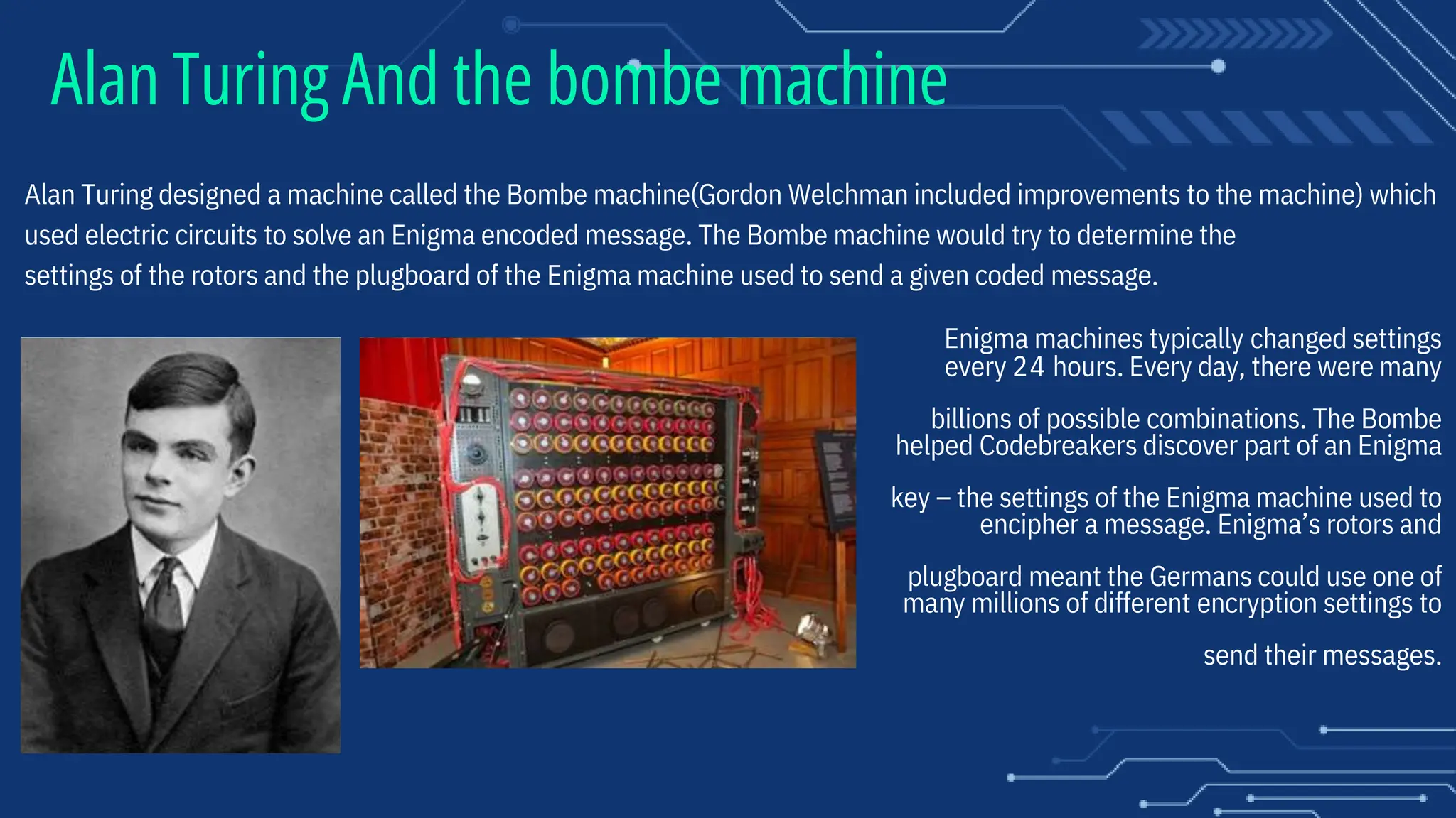 Alan Turing And the bombe machine
Alan Turing designed a machine called the Bombe machine(Gordon Welchman included improvements to the machine) which
used electric circuits to solve an Enigma encoded message. The Bombe machine would try to determine the
settings of the rotors and the plugboard of the Enigma machine used to send a given coded message.
Enigma machines typically changed settings
every 24 hours. Every day, there were many
billions of possible combinations. The Bombe
helped Codebreakers discover part of an Enigma
key – the settings of the Enigma machine used to
encipher a message. Enigma’s rotors and
plugboard meant the Germans could use one of
many millions of different encryption settings to
send their messages.
 