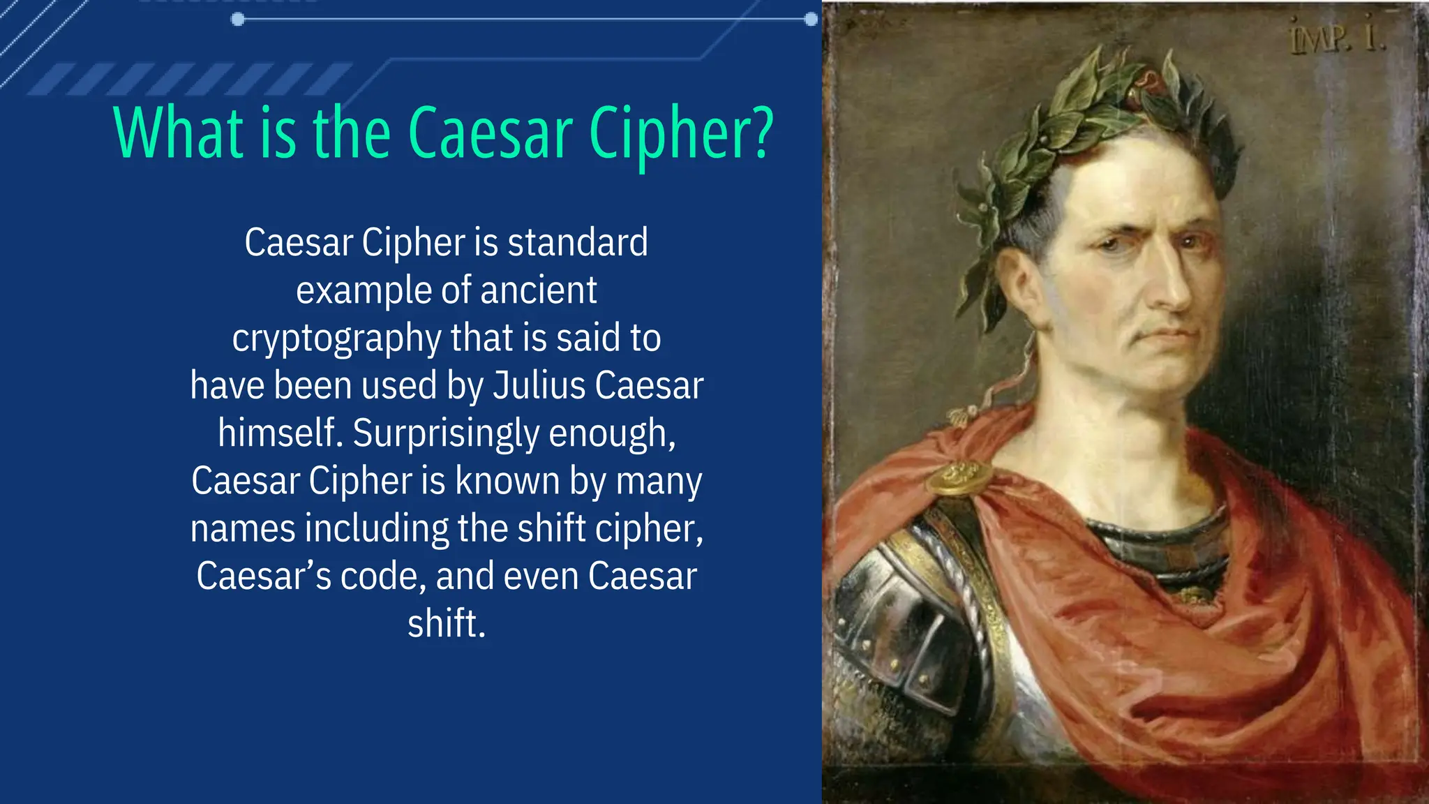 What is the Caesar Cipher?
Caesar Cipher is standard
example of ancient
cryptography that is said to
have been used by Julius Caesar
himself. Surprisingly enough,
Caesar Cipher is known by many
names including the shift cipher,
Caesar’s code, and even Caesar
shift.
 
