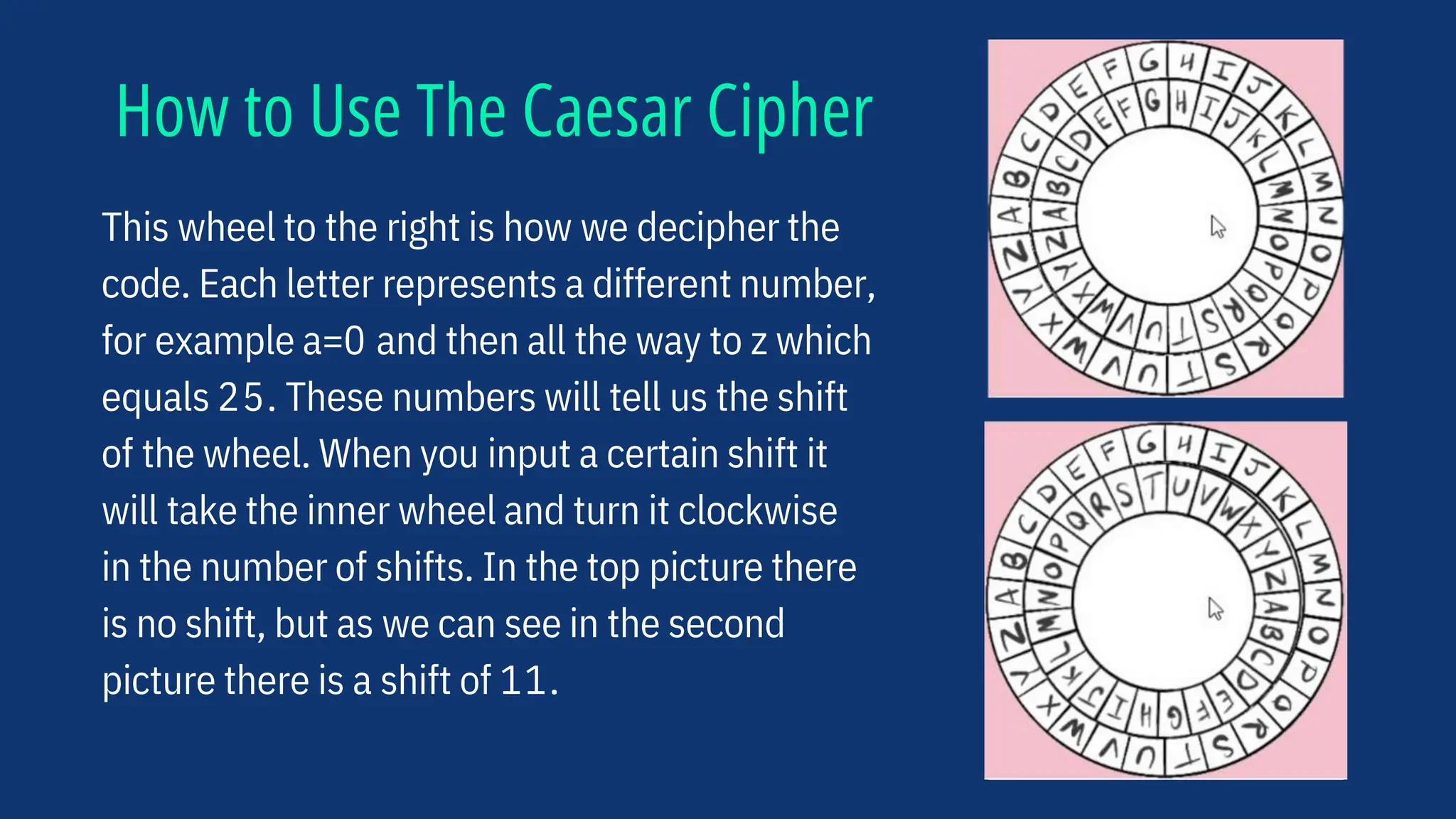 How to Use The Caesar Cipher
This wheel to the right is how we decipher the
code. Each letter represents a different number,
for example a=0 and then all the way to z which
equals 25. These numbers will tell us the shift
of the wheel. When you input a certain shift it
will take the inner wheel and turn it clockwise
in the number of shifts. In the top picture there
is no shift, but as we can see in the second
picture there is a shift of 11.
 