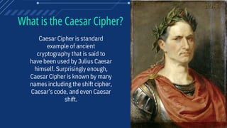 What is the Caesar Cipher?
Caesar Cipher is standard
example of ancient
cryptography that is said to
have been used by Julius Caesar
himself. Surprisingly enough,
Caesar Cipher is known by many
names including the shift cipher,
Caesar’s code, and even Caesar
shift.
 