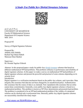 A Study For Public Key Digital Signature Schemes
‫الرحيم‬ ‫الرحمن‬ ‫هللا‬ ‫بسم‬
UNIVERSITY OF KHARTOUM
Faculty Of Mathematical Sciences
Department Of Computer Science
MSC 2014
Proposal Of:
Survey of Digital Signature Schemes
Prepared By:
Abdalla Adel Abdalla
Rashad Tag Eldean Habob
Mamoun Omer Bashier
Supervisor :
Dr. Hwaida Tagelser Elshosh
Abstract: In this proposed paper a study for public–key digital signature schemes that based on
different mathematical NP hard problems. That problems influence in performance and reliability of
digital signature schemes. In this paper we make a survey on mathematical NP hard problems of
digital signature schemes and present the powerful and practical of some schemes depending on its
security level.
Introduction:
Digital signature is a verification mechanism based on the public–key scheme, and it provides: Data
integrity (the assurance that data has not been changed by an unauthorized party). Authentication
(the assurance that the source of data is as claimed). Non–repudiation (the assurance that an entity
cannot deny commitments). Generally, every public–key digital signature schemes is based on a
mathematical problem. This problem is known as NP (Non–deterministic polynomial) hard problem.
The problem is considered to be an NP hard mathematical problem if the validity of a proposed
solution can be checked only in polynomial time. Basically, public–key digital signature schemes
are successfully classified into many major
... Get more on HelpWriting.net ...
 