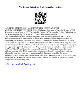 Malicious Detection And Detection System
MALICIOUS DETECTION IN MANET USING ENHANCED ADAPTIVE
ACKNOWLEDGEMENT C.VINODHINI Mr.S.Sakthivel Dept.name of org:ME(AE),dept of ECE
Dept.name of org:AP,dept of ECE Vivekanandha College Of Vivekanandha College Of Engineering
For Women Engineering For Women City,Country:Elayampalayam,India
City,Country:namakkal,India vinoblossom@gmail.com sakthiece@gmail.com ABSTRACT:
Wireless communication is the transfer of information between two or more points that are not
connected by an electrical conductor. Node works as both transmitter and a receiver and in which
MANET does not require a fixed network infrastructure.Within the communication range,the nodes
can communicate with each other.MANET made popular in military use and emergency recovery.In
this paper a new approach for intrusion and detection system named EEACK is proposed. Both of
the TWOACK and Watchdog methods are considered as the first line of defense and it is not
sufficient to protect MANETs from packet dropping attacks. EAACK provide higher malicious–
behaviordetection rates in certain circumstances while does not greatly affect the network
performances. This paper proposes a mechanism for a novel IDS named EAACK protocol specially
designed for MANETs and compared it against other popular mechanisms in different scenarios
through simulations and migration
... Get more on HelpWriting.net ...
 