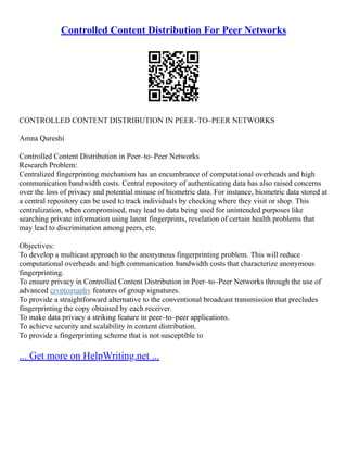 Controlled Content Distribution For Peer Networks
CONTROLLED CONTENT DISTRIBUTION IN PEER–TO–PEER NETWORKS
Amna Qureshi
Controlled Content Distribution in Peer–to–Peer Networks
Research Problem:
Centralized fingerprinting mechanism has an encumbrance of computational overheads and high
communication bandwidth costs. Central repository of authenticating data has also raised concerns
over the loss of privacy and potential misuse of biometric data. For instance, biometric data stored at
a central repository can be used to track individuals by checking where they visit or shop. This
centralization, when compromised, may lead to data being used for unintended purposes like
searching private information using latent fingerprints, revelation of certain health problems that
may lead to discrimination among peers, etc.
Objectives:
To develop a multicast approach to the anonymous fingerprinting problem. This will reduce
computational overheads and high communication bandwidth costs that characterize anonymous
fingerprinting.
To ensure privacy in Controlled Content Distribution in Peer–to–Peer Networks through the use of
advanced cryptography features of group signatures.
To provide a straightforward alternative to the conventional broadcast transmission that precludes
fingerprinting the copy obtained by each receiver.
To make data privacy a striking feature in peer–to–peer applications.
To achieve security and scalability in content distribution.
To provide a fingerprinting scheme that is not susceptible to
... Get more on HelpWriting.net ...
 