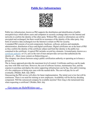 Public Key Infrastructure
Public key infrastructure, known as PKI supports the distribution and identification of public
encryption keys which allows users and computers to securely exchange data over the internet and
networks to confirm the identity of the other party. Without PKI, sensitive information can still be
encrypted and exchanged, but there would be no assurance of the identity of the other party. Any
form of sensitive data exchanged over the Internet is reliant on PKI for security.
A standard PKI consists of several components: hardware, software, policies and standards,
administration, distribution of keys and digital certificates. Digital certificates are at the heart of PKI
as they confirm the identity of the certificate subject and bind that identity to the public key
contained in the certificate. A typical PKI includes several key elements. A trusted party, known as a
certificate authority or CA, acts as the root of trust and provides services that authenticate the
identity of ... Show more content on Helpwriting.net ...
The company can choose between using a public certification authority or operating an in house a
private CA.
The in–house approach provides the maximum level of control. Certificates and keys can be made
any time with little wait time. However, the cost of software licenses, maintenance fees, and the
expense to purchase and deploy the entire supporting infrastructure can be big. Also add in training
of a few employees or hiring new ones with the needed skills. The cost will pay for its self
eventually. (Walder, Bob. July 2003)
Outsourcing the PKI service will allow for faster implementation. The initial cost is low but will be
continuous. There is no need for training or new employees. Availability will be the key deciding
component. Will the outsourced company be available anytime? How long is the turnaround time
when requesting a certificate? (Walder, Bob. July
... Get more on HelpWriting.net ...
 