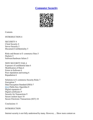 Computer Security
Contents
INTRODUCTION 4
SECURITY 4
Client Security 4
Server Security 5
Document Confidentiality 5
Risks and threats to E–commerce Sites 5
Hackers 5
Software/hardware failure 5
WHY SECURITY FAIL 6
Exposure of confidential data 6
Modification of Data 6
Errors in Software 6
Poor stipulation and testing 6
Repudiation 6
Solutions to E–commerce Security Risks 7
Encryption 7
Data Encryption Standard (DES) 7
RSA Public Key Algorithm 8
Digital signatures 8
Digital certificates 9
Security for Transactions 9
Secure sockets layer 10
Secure Electronic Transactions (SET) 10
Conclusions 11
INTRODUCTION
Internet security is not fully understood by many. However, ... Show more content on
 