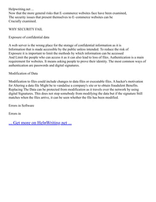 Helpwriting.net ...
Now that the more general risks that E–commerce websites face have been examined,
The security issues that present themselves to E–commerce websites can be
Crucially examined.
WHY SECURITY FAIL
Exposure of confidential data
A web server is the wrong place for the storage of confidential information as it is
Information that is made accessible by the public unless intended. To reduce the risk of
Exposure it is important to limit the methods by which information can be accessed
And Limit the people who can access it as it can also lead to loss of files. Authentication is a main
requirement for websites. It means asking people to prove their identity. The most common ways of
authentication are passwords and digital signatures.
Modification of Data
Modification to files could include changes to data files or executable files. A hacker's motivation
for Altering a data file Might be to vandalise a company's site or to obtain fraudulent Benefits.
Replacing The Data can be protected from modification as it travels over the network by using
digital Signatures. This does not stop somebody from modifying the data but if the signature Still
matches when the files arrive, it can be seen whether the file has been modified.
Errors in Software
Errors in
... Get more on HelpWriting.net ...
 