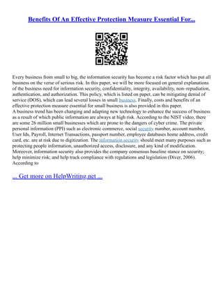 Benefits Of An Effective Protection Measure Essential For...
Every business from small to big, the information security has become a risk factor which has put all
business on the verse of serious risk. In this paper, we will be more focused on general explanations
of the business need for information security, confidentiality, integrity, availability, non–repudiation,
authentication, and authorization. This policy, which is listed on paper, can be mitigating denial of
service (DOS), which can lead several losses in small business. Finally, costs and benefits of an
effective protection measure essential for small business is also provided in this paper.
A business trend has been changing and adapting new technology to enhance the success of business
as a result of which public information are always at high risk. According to the NIST video, there
are some 26 million small businesses which are prone to the dangers of cyber crime. The private
personal information (PPI) such as electronic commerce, social security number, account number,
User Ids, Payroll, Internet Transactions, passport number, employee databases home address, credit
card, etc. are at risk due to digitization. The information security should meet many purposes such as
protecting people information, unauthorized access, disclosure, and any kind of modification.
Moreover, information security also provides the company consensus baseline stance on security;
help minimize risk; and help track compliance with regulations and legislation (Diver, 2006).
According to
... Get more on HelpWriting.net ...
 