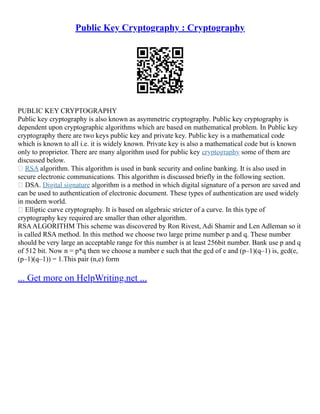 Public Key Cryptography : Cryptography
PUBLIC KEY CRYPTOGRAPHY
Public key cryptography is also known as asymmetric cryptography. Public key cryptography is
dependent upon cryptographic algorithms which are based on mathematical problem. In Public key
cryptography there are two keys public key and private key. Public key is a mathematical code
which is known to all i.e. it is widely known. Private key is also a mathematical code but is known
only to proprietor. There are many algorithm used for public key cryptography some of them are
discussed below.
 RSA algorithm. This algorithm is used in bank security and online banking. It is also used in
secure electronic communications. This algorithm is discussed briefly in the following section.
 DSA. Digital signature algorithm is a method in which digital signature of a person are saved and
can be used to authentication of electronic document. These types of authentication are used widely
in modern world.
 Elliptic curve cryptography. It is based on algebraic stricter of a curve. In this type of
cryptography key required are smaller than other algorithm.
RSAALGORITHM This scheme was discovered by Ron Rivest, Adi Shamir and Len Adleman so it
is called RSA method. In this method we choose two large prime number p and q. These number
should be very large an acceptable range for this number is at least 256bit number. Bank use p and q
of 512 bit. Now n = p*q then we choose a number e such that the gcd of e and (p–1)(q–1) is, gcd(e,
(p–1)(q–1)) = 1.This pair (n,e) form
... Get more on HelpWriting.net ...
 