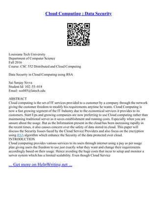 Cloud Computing : Data Security
Louisiana Tech University
Department of Computer Science
Fall 2016
Course: CSC 552 Distributed and Cloud Computing
Data Security in Cloud Computing using RSA
Sai Sanjay Sivva
Student Id: 102–53–018
Email: sss045@latech.edu
ABSTRACT
Cloud computing is the set of IT services provided to a customer by a company through the network
giving the customer freedom to modify his requirements anytime he wants. Cloud Computing is
now a fast growing segment of the IT Industry due to the economical services it provides to its
customers. Start Ups and growing companies are now preferring to use Cloud computing rather than
maintaining traditional server as it saves establishment and running costs. Especially when you are
unsure about the usage. But as the Information present in the cloud has been increasing rapidly in
the recent times, it also causes concern over the safety of data stored in cloud. This paper will
discuss the Security Issues faced by the Cloud Service Providers and also focus on the encryption
using RSA algorithm which enhance the Security of the data protected over cloud.
INTRODUCTION
Cloud computing provides various services to its users through internet using a pay as per usage
plan giving users the freedom to use just exactly what they want and change their requirements
accordingly based on their usage. Hence avoiding the huge costs that incur to setup and monitor a
server system which has a limited scalability. Even though Cloud Service
... Get more on HelpWriting.net ...
 