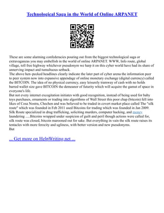 Technological Saga in the World of Online ARPANET
These are some alarming confederacies pouring out from the biggest technological saga or
extravaganzas you may embellish in the world of online ARPANET. WWW, Info route, global
village, toll free highway whichever pseudonym we harp it on this cyber world have had its share of
unnerving impact and tumultuous setback.
The above hen–pecked headlines clearly indicate the later part of cyber arena the information peer
to peer system now into expansive appendage of online monetary exchange (digital currency) called
the BITCOIN. The idea of no physical currency, easy leisurely tramway of cash with no holds
barred wallet size gave BITCOIN the demeanor of futurity which will acquire the gamut of space in
everyone's life.
But not every internet excogitation initiates with good recognition, instead of being used for baby
toys purchases, ornaments or trading into algorithms of Wall Street this poor chap (bitcoin) fell into
likes of Cosa Nostra, Chechen and was believed to be traded in covert market place called The "silk
route" which was founded in Feb 2011 used Bitcoins for trading which was founded in Jan 2009.
Silk Route specialized in drug trafficking, soliciting murders, computer hacking, and money
laundering .....Bitcoins wrapped under suspicion of guilt and peril though actions were called for,
silk route was closed, bitcoin marooned out for sake. But everything in vain the silk route raises its
tentacles with more ferocity and ugliness, with better version and new pseudonyms.
But
... Get more on HelpWriting.net ...
 