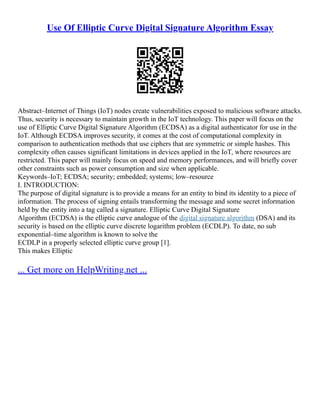Use Of Elliptic Curve Digital Signature Algorithm Essay
Abstract–Internet of Things (IoT) nodes create vulnerabilities exposed to malicious software attacks.
Thus, security is necessary to maintain growth in the IoT technology. This paper will focus on the
use of Elliptic Curve Digital Signature Algorithm (ECDSA) as a digital authenticator for use in the
IoT. Although ECDSA improves security, it comes at the cost of computational complexity in
comparison to authentication methods that use ciphers that are symmetric or simple hashes. This
complexity often causes significant limitations in devices applied in the IoT, where resources are
restricted. This paper will mainly focus on speed and memory performances, and will briefly cover
other constraints such as power consumption and size when applicable.
Keywords–IoT; ECDSA; security; embedded; systems; low–resource
I. INTRODUCTION:
The purpose of digital signature is to provide a means for an entity to bind its identity to a piece of
information. The process of signing entails transforming the message and some secret information
held by the entity into a tag called a signature. Elliptic Curve Digital Signature
Algorithm (ECDSA) is the elliptic curve analogue of the digital signature algorithm (DSA) and its
security is based on the elliptic curve discrete logarithm problem (ECDLP). To date, no sub
exponential–time algorithm is known to solve the
ECDLP in a properly selected elliptic curve group [1].
This makes Elliptic
... Get more on HelpWriting.net ...
 