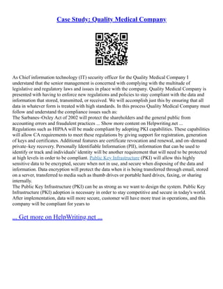 Case Study: Quality Medical Company
As Chief information technology (IT) security officer for the Quality Medical Company I
understand that the senior management is concerned with complying with the multitude of
legislative and regulatory laws and issues in place with the company. Quality Medical Company is
presented with having to enforce new regulations and policies to stay compliant with the data and
information that stored, transmitted, or received. We will accomplish just this by ensuring that all
data in whatever form is treated with high standards. In this process Quality Medical Company must
follow and understand the compliance issues such as:
The Sarbanes–Oxley Act of 2002 will protect the shareholders and the general public from
accounting errors and fraudulent practices ... Show more content on Helpwriting.net ...
Regulations such as HIPAA will be made compliant by adopting PKI capabilities. These capabilities
will allow CA requirements to meet these regulations by giving support for registration, generation
of keys and certificates. Additional features are certificate revocation and renewal, and on–demand
private–key recovery. Personally Identifiable Information (PII), information that can be used to
identify or track and individuals' identity will be another requirement that will need to be protected
at high levels in order to be compliant. Public Key Infrastructure (PKI) will allow this highly
sensitive data to be encrypted, secure when not in use, and secure when disposing of the data and
information. Data encryption will protect the data when it is being transferred through email, stored
on a server, transferred to media such as thumb drives or portable hard drives, faxing, or sharing
internally.
The Public Key Infrastructure (PKI) can be as strong as we want to design the system. Public Key
Infrastructure (PKI) adoption is necessary in order to stay competitive and secure in today's world.
After implementation, data will more secure, customer will have more trust in operations, and this
company will be compliant for years to
... Get more on HelpWriting.net ...
 