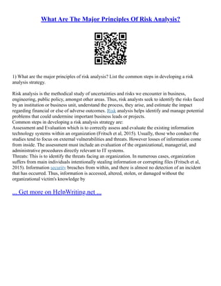 What Are The Major Principles Of Risk Analysis?
1) What are the major principles of risk analysis? List the common steps in developing a risk
analysis strategy.
Risk analysis is the methodical study of uncertainties and risks we encounter in business,
engineering, public policy, amongst other areas. Thus, risk analysts seek to identify the risks faced
by an institution or business unit, understand the process, they arise, and estimate the impact
regarding financial or else of adverse outcomes. Risk analysis helps identify and manage potential
problems that could undermine important business leads or projects.
Common steps in developing a risk analysis strategy are:
Assessment and Evaluation which is to correctly assess and evaluate the existing information
technology systems within an organization (Fritsch et al, 2015). Usually, those who conduct the
studies tend to focus on external vulnerabilities and threats. However losses of information come
from inside. The assessment must include an evaluation of the organizational, managerial, and
administrative procedures directly relevant to IT systems.
Threats: This is to identify the threats facing an organization. In numerous cases, organization
suffers from main individuals intentionally stealing information or corrupting files (Fritsch et al,
2015). Information security breaches from within, and there is almost no detection of an incident
that has occurred. Thus, information is accessed, altered, stolen, or damaged without the
organizational victim's knowledge by
... Get more on HelpWriting.net ...
 