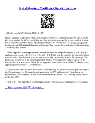 Digital Signature Certificate ( Dsc ) & Din Essay
1. Digital Signature Certificate (DSC) & DIN:
Digital signature to be able to write a computer issued the way, and the only real. All entries on the
electronic module for MCA portal allow use of the digital signature of the person, which will allow
you to sign the document. It must be for the purchase of the application of the digital signature of
the license award (CA) in collaboration with the certified copy of the certificate of self examination
– of identity and address.
2. Name Approval: Name approval must be obtained from the companies register ["ROC "] by an
application on behalf of the approval of the bill – 1. INC can give the customer the maximum of six
names a series of preferences. Name the one approved by the authority is valid for sixty days. The
promoter / subscribers to the Memorandum and Articles of Association will be available for the
name of the client application. Name the one approved by the authority is valid for 3 months. Name
approval generally takes 1–2 working days.
3. Memorandum and Articles of Association: After obtaining the permission name, project design of
the Companies Act i.e. Memorandum of Association (MOA) and the articles (hours) must be
recorded and filed with the ROC and other documents for E–form 12 INC licensing under Article 8
of the Act, 2013.
4 Form INC – 7 (in accordance with the requirements of the company 's application for registration
... Get more on HelpWriting.net ...
 