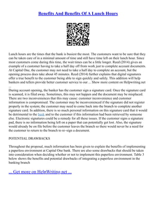 Benefits And Benefits Of A Lunch Hours
Lunch hours are the times that the bank is busiest the most. The customers want to be sure that they
can be taken care of in a minimal amount of time and still have time left on their lunch hour. Since
most customers come during this time, the wait times can be a little longer. Reed (2014) gives an
example of a customer having to take a half day off from work just to complete account documents.
At Capital One, the customer may not need to take a half day to complete an account, but the
opening process does take about 45 minutes. Reed (2014) further explains that digital signatures
offer a true benefit to the customer being able to sign quickly and safely. This addition will help
bankers and tellers provide better customer service to our ... Show more content on Helpwriting.net
...
During account opening, the banker has the customer sign a signature card. Once the signature card
is scanned, it is filed away. Sometimes, this may not happen and the document may be misplaced.
There are two inconveniences that this may cause: customer inconvenience and customer
information is compromised. The customer may be inconvenienced if the signature did not register
properly in the system; the customer may need to come back into the branch to complete another
signature card. In addition, there is so much personal information on this signature card that it would
be detrimental to the bank and to the customer if this information had been retrieved by someone
else. Electronic signatures could be a remedy for all these issues. If the customer signs a signature
pad, there is no information being left on a paper that can potentially get lost. Also, the signature
would already be on file before the customer leaves the branch so there would never be a need for
the customer to return to the branch to re–sign a document.
POTENTIAL DRAWBACKS
Throughout the proposal, much information has been given to explain the benefits of implementing
a paperless environment at Capital One bank. There are also some drawbacks that should be taken
into consideration when deciding whether or not to implement this paperless environment. Table 3
below shows the benefits and potential drawbacks of integrating a paperless environment in the
banking branch
... Get more on HelpWriting.net ...
 