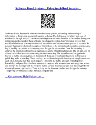 Software Based Systems : Using Specialized Security...
Software–Based Systems In software–based security systems, the coding and decoding of
information is done using specialized security software. Due to the easy portability and ease of
distribution through networks, software–based systems are more abundant in the market. Encryption
is the main method used in these software–based security system. Encryption is a process that
modifies information in a way that makes it unreadable until the exact same process is reversed. In
general, there are two types of encryption. The first one is the conventional encryption schemes, one
key is used by two parties to both encrypt and decrypt the information. Once the secret key is
entered, the information looks like a meaningless jumble of random characters. The file can only be
viewed once it has been decrypted using the exact same key. The second type of encryption is
known as public key encryption. In this method, there are two different keys held by the user: a
public key and a private key. These two keys are not interchangeable but they are complementary to
each other, meaning that they exists in pairs. Therefore, the public keys can be made public
knowledge, and posted in a database somewhere. Anyone who wants to send a message to a person
can encrypt the message with the recipient public key and this message can only be decrypted with
the complementary private key. Thus, nobody but the intended receiver can decrypt the message.
The private key remains on one's personal computer and
... Get more on HelpWriting.net ...
 