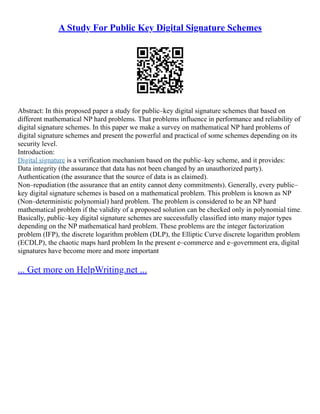 A Study For Public Key Digital Signature Schemes
Abstract: In this proposed paper a study for public–key digital signature schemes that based on
different mathematical NP hard problems. That problems influence in performance and reliability of
digital signature schemes. In this paper we make a survey on mathematical NP hard problems of
digital signature schemes and present the powerful and practical of some schemes depending on its
security level.
Introduction:
Digital signature is a verification mechanism based on the public–key scheme, and it provides:
Data integrity (the assurance that data has not been changed by an unauthorized party).
Authentication (the assurance that the source of data is as claimed).
Non–repudiation (the assurance that an entity cannot deny commitments). Generally, every public–
key digital signature schemes is based on a mathematical problem. This problem is known as NP
(Non–deterministic polynomial) hard problem. The problem is considered to be an NP hard
mathematical problem if the validity of a proposed solution can be checked only in polynomial time.
Basically, public–key digital signature schemes are successfully classified into many major types
depending on the NP mathematical hard problem. These problems are the integer factorization
problem (IFP), the discrete logarithm problem (DLP), the Elliptic Curve discrete logarithm problem
(ECDLP), the chaotic maps hard problem In the present e–commerce and e–government era, digital
signatures have become more and more important
... Get more on HelpWriting.net ...
 