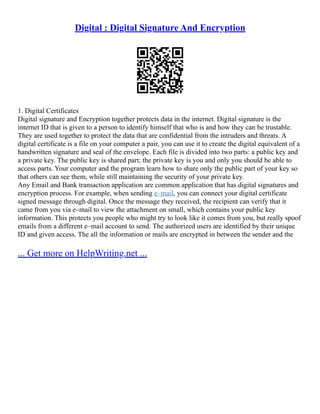 Digital : Digital Signature And Encryption
1. Digital Certificates
Digital signature and Encryption together protects data in the internet. Digital signature is the
internet ID that is given to a person to identify himself that who is and how they can be trustable.
They are used together to protect the data that are confidential from the intruders and threats. A
digital certificate is a file on your computer a pair, you can use it to create the digital equivalent of a
handwritten signature and seal of the envelope. Each file is divided into two parts: a public key and
a private key. The public key is shared part; the private key is you and only you should be able to
access parts. Your computer and the program learn how to share only the public part of your key so
that others can see them, while still maintaining the security of your private key.
Any Email and Bank transaction application are common application that has digital signatures and
encryption process. For example, when sending e–mail, you can connect your digital certificate
signed message through digital. Once the message they received, the recipient can verify that it
came from you via e–mail to view the attachment on small, which contains your public key
information. This protects you people who might try to look like it comes from you, but really spoof
emails from a different e–mail account to send. The authorized users are identified by their unique
ID and given access. The all the information or mails are encrypted in between the sender and the
... Get more on HelpWriting.net ...
 
