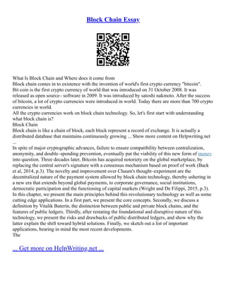 Block Chain Essay
What Is Block Chain and Where does it come from
Block chain comes in to existence with the invention of world's first crypto currency "bitcoin".
Bit coin is the first crypto currency of world that was introduced on 31 October 2008. It was
released as open source– software in 2009. It was introduced by satoshi nakmoto. After the success
of bitcoin, a lot of crypto currencies were introduced in world. Today there are more than 700 crypto
currencies in world.
All the crypto currencies work on block chain technology. So, let's first start with understanding
what block chain is?
Block Chain
Block chain is like a chain of block, each block represent a record of exchange. It is actually a
distributed database that maintains continuously growing ... Show more content on Helpwriting.net
...
In spite of major cryptographic advances, failure to ensure compatibility between centralization,
anonymity, and double–spending prevention, eventually put the viability of this new form of money
into question. Three decades later, Bitcoin has acquired notoriety on the global marketplace, by
replacing the central server's signature with a consensus mechanism based on proof of work (Back
et al, 2014, p.3). The novelty and improvement over Chaum's thought–experiment are the
decentralized nature of the payment system allowed by block chain technology, thereby ushering in
a new era that extends beyond global payments, to corporate governance, social institutions,
democratic participation and the functioning of capital markets (Wright and De Filippi, 2015, p.3).
In this chapter, we present the main principles behind this revolutionary technology as well as some
cutting edge applications. In a first part, we present the core concepts. Secondly, we discuss a
definition by Vitalik Buterin, the distinction between public and private block chains, and the
features of public ledgers. Thirdly, after restating the foundational and disruptive nature of this
technology, we present the risks and drawbacks of public distributed ledgers, and show why the
latter explain the shift toward hybrid solutions. Finally, we sketch out a list of important
applications, bearing in mind the most recent developments.
The
... Get more on HelpWriting.net ...
 