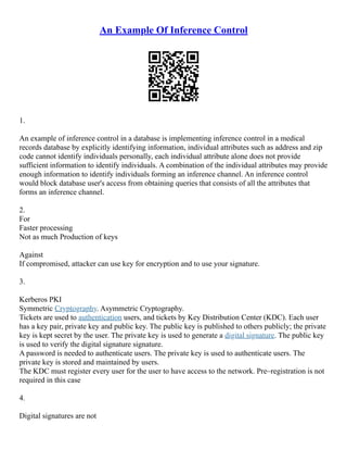 An Example Of Inference Control
1.
An example of inference control in a database is implementing inference control in a medical
records database by explicitly identifying information, individual attributes such as address and zip
code cannot identify individuals personally, each individual attribute alone does not provide
sufficient information to identify individuals. A combination of the individual attributes may provide
enough information to identify individuals forming an inference channel. An inference control
would block database user's access from obtaining queries that consists of all the attributes that
forms an inference channel.
2.
For
Faster processing
Not as much Production of keys
Against
If compromised, attacker can use key for encryption and to use your signature.
3.
Kerberos PKI
Symmetric Cryptography. Asymmetric Cryptography.
Tickets are used to authentication users, and tickets by Key Distribution Center (KDC). Each user
has a key pair, private key and public key. The public key is published to others publicly; the private
key is kept secret by the user. The private key is used to generate a digital signature. The public key
is used to verify the digital signature signature.
A password is needed to authenticate users. The private key is used to authenticate users. The
private key is stored and maintained by users.
The KDC must register every user for the user to have access to the network. Pre–registration is not
required in this case
4.
Digital signatures are not
 