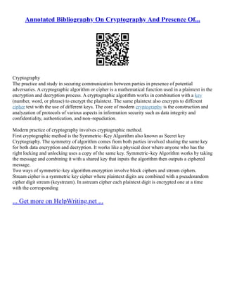 Annotated Bibliography On Cryptography And Presence Of...
Cryptography
The practice and study in securing communication between parties in presence of potential
adversaries. A cryptographic algorithm or cipher is a mathematical function used in a plaintext in the
encryption and decryption process. A cryptographic algorithm works in combination with a key
(number, word, or phrase) to encrypt the plaintext. The same plaintext also encrypts to different
cipher text with the use of different keys. The core of modern cryptography is the construction and
analyzation of protocols of various aspects in information security such as data integrity and
confidentiality, authentication, and non–repudiation.
Modern practice of cryptography involves cryptographic method.
First cryptographic method is the Symmetric–Key Algorithm also known as Secret key
Cryptography. The symmetry of algorithm comes from both parties involved sharing the same key
for both data encryption and decryption. It works like a physical door where anyone who has the
right locking and unlocking uses a copy of the same key. Symmetric–key Algorithm works by taking
the message and combining it with a shared key that inputs the algorithm then outputs a ciphered
message.
Two ways of symmetric–key algorithm encryption involve block ciphers and stream ciphers.
Stream cipher is a symmetric key cipher where plaintext digits are combined with a pseudorandom
cipher digit stream (keystream). In astream cipher each plaintext digit is encrypted one at a time
with the corresponding
... Get more on HelpWriting.net ...
 