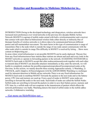 Detecting and Responding to Malicious Misbehavior in...
INTRODUCTION Owing to the developed technology and cheap prices, wireless networks have
increased more preferences over wired networks in the previous few decades.Mobile Ad hoc
Network (MANET) is agroup of mobile nodes armed with both a wirelesstransmitter and a receiver
that connect with each othervia bidirectional wireless links either directly or indirectly.One of
themajor benefits of wireless networks is it allows data to be communicated between different
parties and still maintaintheir movement. The main factor in this type of communication is range of
transmitters.That is the node which is outside the range of one node cannot communicate with the
other node which is outside its range.This difficulty in MANET is resolved by letting ... Show more
content on Helpwriting.net ...
In areas where wired infrastructure is not possible MANETS can be easily deployed. Theyare free
from any fixed infrastructureor base stations.Base stations are absent and each and every node in the
MANET network co–operate in forwarding packets in the network. II EXISTING SYSTEM IDS in
MANETs Each node in MANETs accept that other nodescontinuouslywork together with each other
to transmit data.If MANET can detectthe attackers immediately as they enter the network, we will
beable to completely eradicate the possiblecompensationsproduced bycompromised nodes at the
first time. In this section, we mainly describe three existing Approaches namely, 1) Watchdog, 2)
TWOACK, and3) Adaptive ACKnowledgment (AACK) A)WATCHDOG Watchdog is a technique
used for intrusion detection in Mobile ad hoc networks.There is no any fixed infrastructure for
MANETs.Each node in multihop MANET forwards the packets to the next node and so the battery
power, CPU time and memory are used up. From a pool of nodes in MANET some nodes are
unwilling to forward the nodes to the next node. Such kinds of nodes are called the Selfish Nodes.
Selfish nodes are unwilling to forward the packets in order to save their battery power, memory and
CPU time.As, a selfish node will not cooperate in the transmission of packets which affects the
network performance very badly. Watchdog detects this kind of selfish nodes in the mobile adhoc
networks. Collaborative watchdog
... Get more on HelpWriting.net ...
 