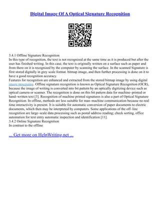 Digital Image Of A Optical Signature Recognition
3.4.1 Offline Signature Recognition
In this type of recognition, the text is not recognized at the same time as it is produced but after the
user has finished writing. In this case, the text is originally written on a surface such as paper and
from there on it is recognized by the computer by scanning the surface. In the scanned Signature is
first stored digitally in grey scale format. bitmap image, and then further processing is done on it to
have a good recognition accuracy.
Features for recognition are enhanced and extracted from the stored bitmap image by using digital
image processing. Offline signature recognition is known as Optical Signature Recognition (OCR),
because the image of writing is converted into bit pattern by an optically digitizing device such as
optical camera or scanner. The recognition is done on this bit pattern data for machine–printed or
hand–written text [3]. Recognition of machine printed signatures is also a part of Optical Signature
Recognition. In offline, methods are less suitable for man–machine communication because no real
time interactivity is present. It is suitable for automatic conversion of paper documents to electric
documents, which then may be interpreted by computers. Some applications of the off–line
recognition are large–scale data processing such as postal address reading; check sorting, office
automation for text entry automatic inspection and identification [11].
3.4.2 Online Signature Recognition
In contrast to the offline
... Get more on HelpWriting.net ...
 