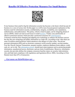Benefits Of Effective Protection Measures For Small Business
Every business from small to big the information security has become a risk factor which has put all
business in a verse of serous risk. On this paper we will be more focused general explanation of the
business need for information security, confidentiality, integrity, availability, non–repudiation,
authentication, and authorization. This policy, which is listed in paper, can be mitigating denial of
service (DOS), which can lead several losses in small business. Finally costs and benefits of
effective protection measure which provides a protection measures for small business.
A business trend has been changing and adapting new technology to enhance the business success
but also this new technology put public information in a high risk. According to the video there are
some 26 million small businesses which attention to the dangers of cyber crime. The private
personal information (PPI) such as electronic commerce social security number, account number,
User Ids, Payroll, Internet Transactions, passport number, employee databases home address, credit
card, etc. are in risk. The information security should meet many purposes such as protecting people
information, unauthorized access, disclosure, and any kind of modification. Moreover, information
security also provides defines the company consensus baseline stance on security; help minimize
risk; and help track compliance with regulations and legislation (Diver, 2006). According to Chris
Duckett more than 65% of transaction
... Get more on HelpWriting.net ...
 