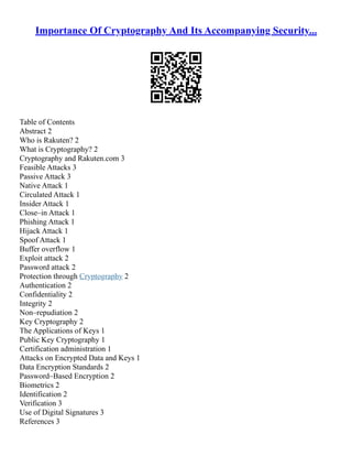 Importance Of Cryptography And Its Accompanying Security...
Table of Contents
Abstract 2
Who is Rakuten? 2
What is Cryptography? 2
Cryptography and Rakuten.com 3
Feasible Attacks 3
Passive Attack 3
Native Attack 1
Circulated Attack 1
Insider Attack 1
Close–in Attack 1
Phishing Attack 1
Hijack Attack 1
Spoof Attack 1
Buffer overflow 1
Exploit attack 2
Password attack 2
Protection through Cryptography 2
Authentication 2
Confidentiality 2
Integrity 2
Non–repudiation 2
Key Cryptography 2
The Applications of Keys 1
Public Key Cryptography 1
Certification administration 1
Attacks on Encrypted Data and Keys 1
Data Encryption Standards 2
Password–Based Encryption 2
Biometrics 2
Identification 2
Verification 3
Use of Digital Signatures 3
References 3
 