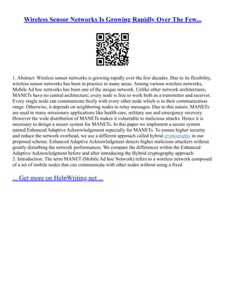 Wireless Sensor Networks Is Growing Rapidly Over The Few...
1. Abstract: Wireless sensor networks is growing rapidly over the few decades. Due to its flexibility,
wireless sensor networks has been in practice in many areas. Among various wireless networks,
Mobile Ad hoc networks has been one of the unique network. Unlike other network architectures,
MANETs have no central architecture; every node is free to work both as a transmitter and receiver.
Every single node can communicate freely with every other node which is in their communication
range. Otherwise, it depends on neighboring nodes to relay messages. Due to this nature, MANETs
are used in many missionary applications like health care, military use and emergency recovery.
However the wide distribution of MANETs makes it vulnerable to malicious attacks. Hence it is
necessary to design a secure system for MANETs. In this paper we implement a secure system
named Enhanced Adaptive Acknowledgement especially for MANETs. To ensure higher security
and reduce the network overhead, we use a different approach called hybrid cryptography in our
proposed scheme. Enhanced Adaptive Acknowledgment detects higher malicious attackers without
greatly disturbing the network performances. We compare the differences within the Enhanced
Adaptive Acknowledgment before and after introducing the Hybrid cryptography approach
2. Introduction: The term MANET (Mobile Ad hoc Network) refers to a wireless network composed
of a set of mobile nodes that can communicate with other nodes without using a fixed
... Get more on HelpWriting.net ...
 