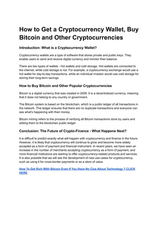 How to Get a Cryptocurrency Wallet, Buy
Bitcoin and Other Cryptocurrencies
Introduction: What is a Cryptocurrency Wallet?
Cryptocurrency wallets are a type of software that stores private and public keys. They
enable users to send and receive digital currency and monitor their balance.
There are two types of wallets - hot wallets and cold storage. Hot wallets are connected to
the internet, while cold storage is not. For example, a cryptocurrency exchange would use a
hot wallet for day-to-day transactions, while an individual investor would use cold storage for
storing their long-term savings.
How to Buy Bitcoin and Other Popular Cryptocurrencies
Bitcoin is a digital currency that was created in 2009. It is a decentralized currency, meaning
that it does not belong to any country or government.
The Bitcoin system is based on the blockchain, which is a public ledger of all transactions in
the network. This ledger ensures that there are no duplicate transactions and everyone can
see what's happening with their money.
Bitcoin mining refers to the process of verifying all Bitcoin transactions done by users and
adding them to the blockchain public ledger.
Conclusion: The Future of Crypto-Finance - What Happens Next?
It is difficult to predict exactly what will happen with cryptocurrency and finance in the future.
However, it is likely that cryptocurrency will continue to grow and become more widely
accepted as a form of payment and financial instrument. In recent years, we have seen an
increase in the number of merchants accepting cryptocurrency as a form of payment, and
more financial institutions are starting to offer cryptocurrency-related products and services.
It is also possible that we will see the development of new use cases for cryptocurrency,
such as using it for cross-border payments or as a store of value.
How To Get Rich With Bitcoin Even If You Have No Clue About Technology ? CLICK
HERE
 