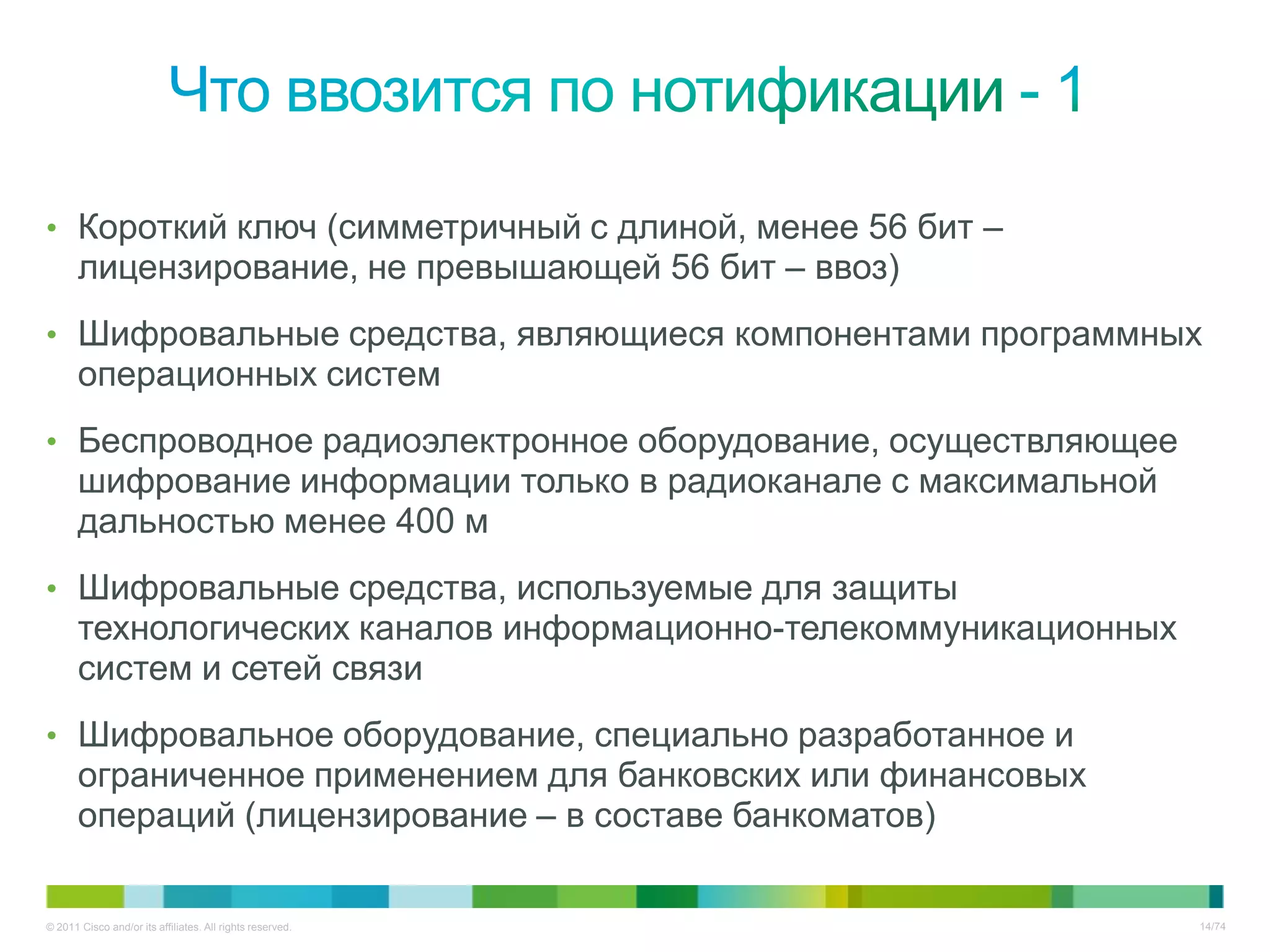 • Короткий ключ (симметричный с длиной, менее 56 бит –
       лицензирование, не превышающей 56 бит – ввоз)
• Шифровальные средства, являющиеся компонентами программных
       операционных систем
• Беспроводное радиоэлектронное оборудование, осуществляющее
       шифрование информации только в радиоканале с максимальной
       дальностью менее 400 м
• Шифровальные средства, используемые для защиты
       технологических каналов информационно-телекоммуникационных
       систем и сетей связи
• Шифровальное оборудование, специально разработанное и
       ограниченное применением для банковских или финансовых
       операций (лицензирование – в составе банкоматов)

© 2011 Cisco and/or its affiliates. All rights reserved.            14/74
 