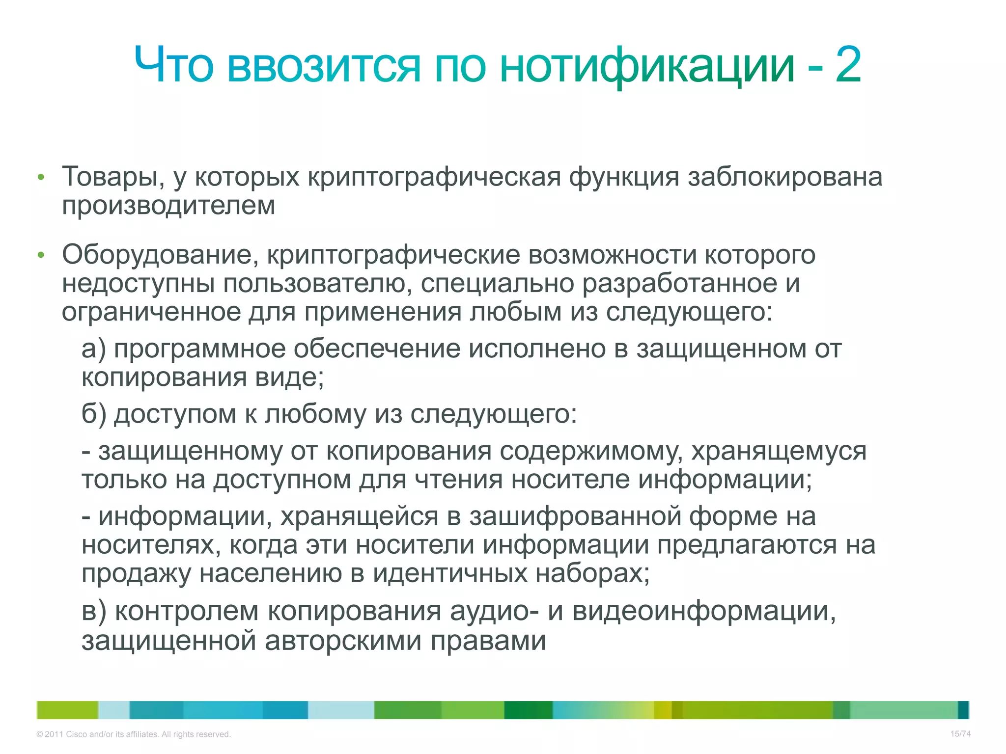 • Товары, у которых криптографическая функция заблокирована
       производителем
• Оборудование, криптографические возможности которого
       недоступны пользователю, специально разработанное и
       ограниченное для применения любым из следующего:
        а) программное обеспечение исполнено в защищенном от
        копирования виде;
        б) доступом к любому из следующего:
        - защищенному от копирования содержимому, хранящемуся
        только на доступном для чтения носителе информации;
        - информации, хранящейся в зашифрованной форме на
        носителях, когда эти носители информации предлагаются на
        продажу населению в идентичных наборах;
        в) контролем копирования аудио- и видеоинформации,
        защищенной авторскими правами

© 2011 Cisco and/or its affiliates. All rights reserved.           15/74
 