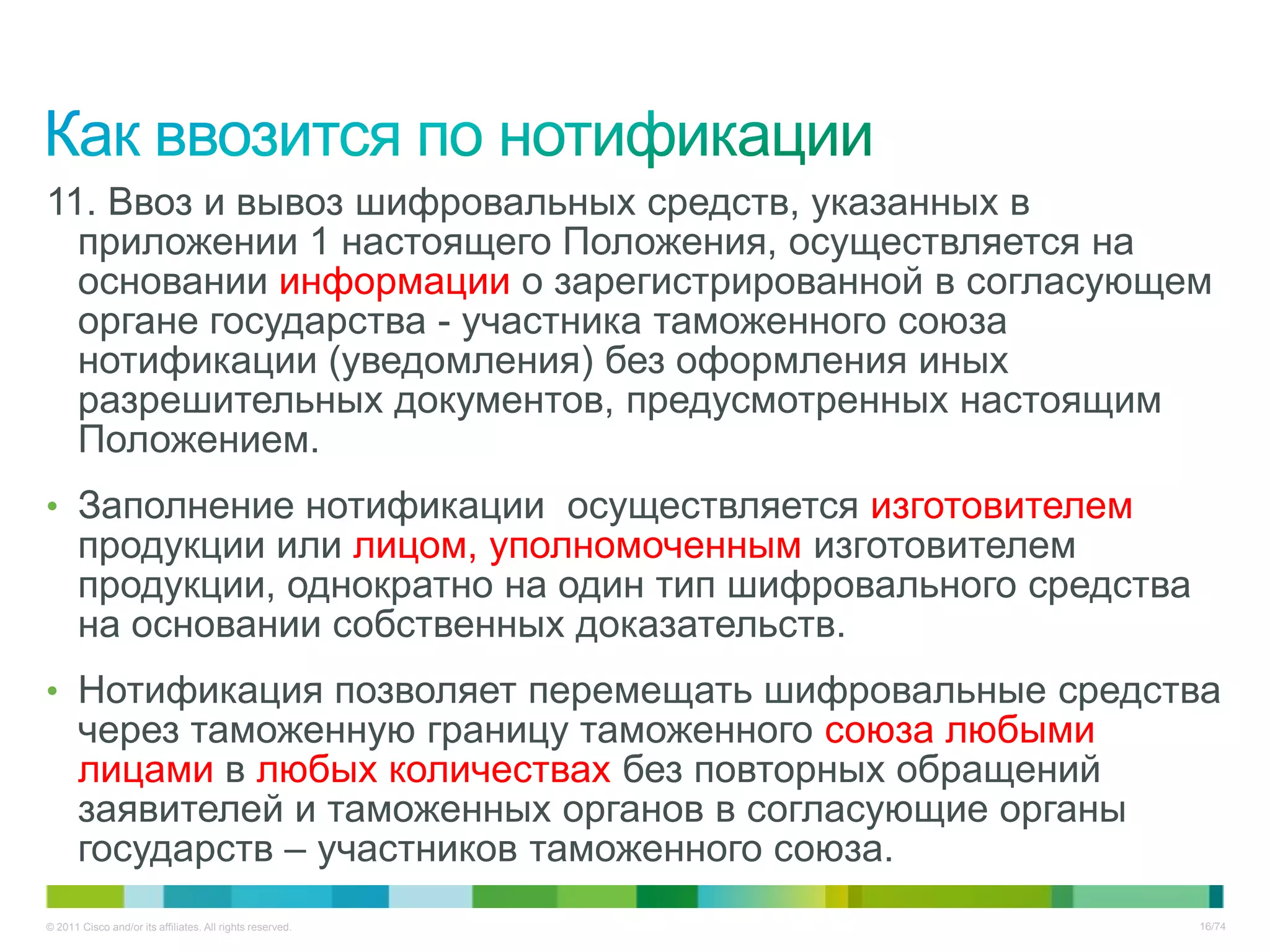 11. Ввоз и вывоз шифровальных средств, указанных в
  приложении 1 настоящего Положения, осуществляется на
  основании информации о зарегистрированной в согласующем
  органе государства - участника таможенного союза
  нотификации (уведомления) без оформления иных
  разрешительных документов, предусмотренных настоящим
  Положением.
• Заполнение нотификации осуществляется изготовителем
       продукции или лицом, уполномоченным изготовителем
       продукции, однократно на один тип шифровального средства
       на основании собственных доказательств.
• Нотификация позволяет перемещать шифровальные средства
       через таможенную границу таможенного союза любыми
       лицами в любых количествах без повторных обращений
       заявителей и таможенных органов в согласующие органы
       государств – участников таможенного союза.
© 2011 Cisco and/or its affiliates. All rights reserved.          16/74
 