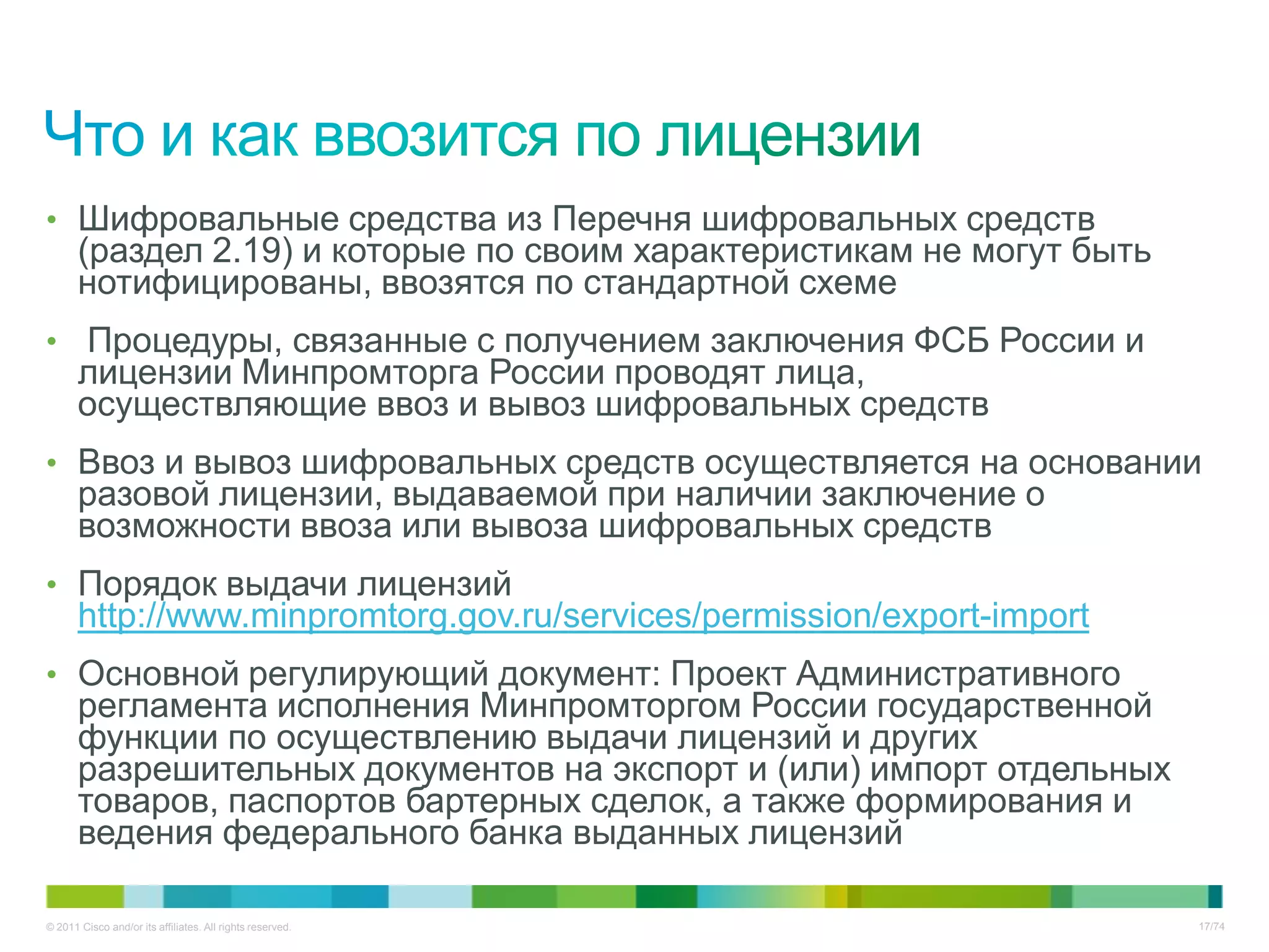 • Шифровальные средства из Перечня шифровальных средств
       (раздел 2.19) и которые по своим характеристикам не могут быть
       нотифицированы, ввозятся по стандартной схеме
• Процедуры, связанные с получением заключения ФСБ России и
       лицензии Минпромторга России проводят лица,
       осуществляющие ввоз и вывоз шифровальных средств
• Ввоз и вывоз шифровальных средств осуществляется на основании
       разовой лицензии, выдаваемой при наличии заключение о
       возможности ввоза или вывоза шифровальных средств
• Порядок выдачи лицензий
       http://www.minpromtorg.gov.ru/services/permission/export-import
• Основной регулирующий документ: Проект Административного
       регламента исполнения Минпромторгом России государственной
       функции по осуществлению выдачи лицензий и других
       разрешительных документов на экспорт и (или) импорт отдельных
       товаров, паспортов бартерных сделок, а также формирования и
       ведения федерального банка выданных лицензий

© 2011 Cisco and/or its affiliates. All rights reserved.                 17/74
 