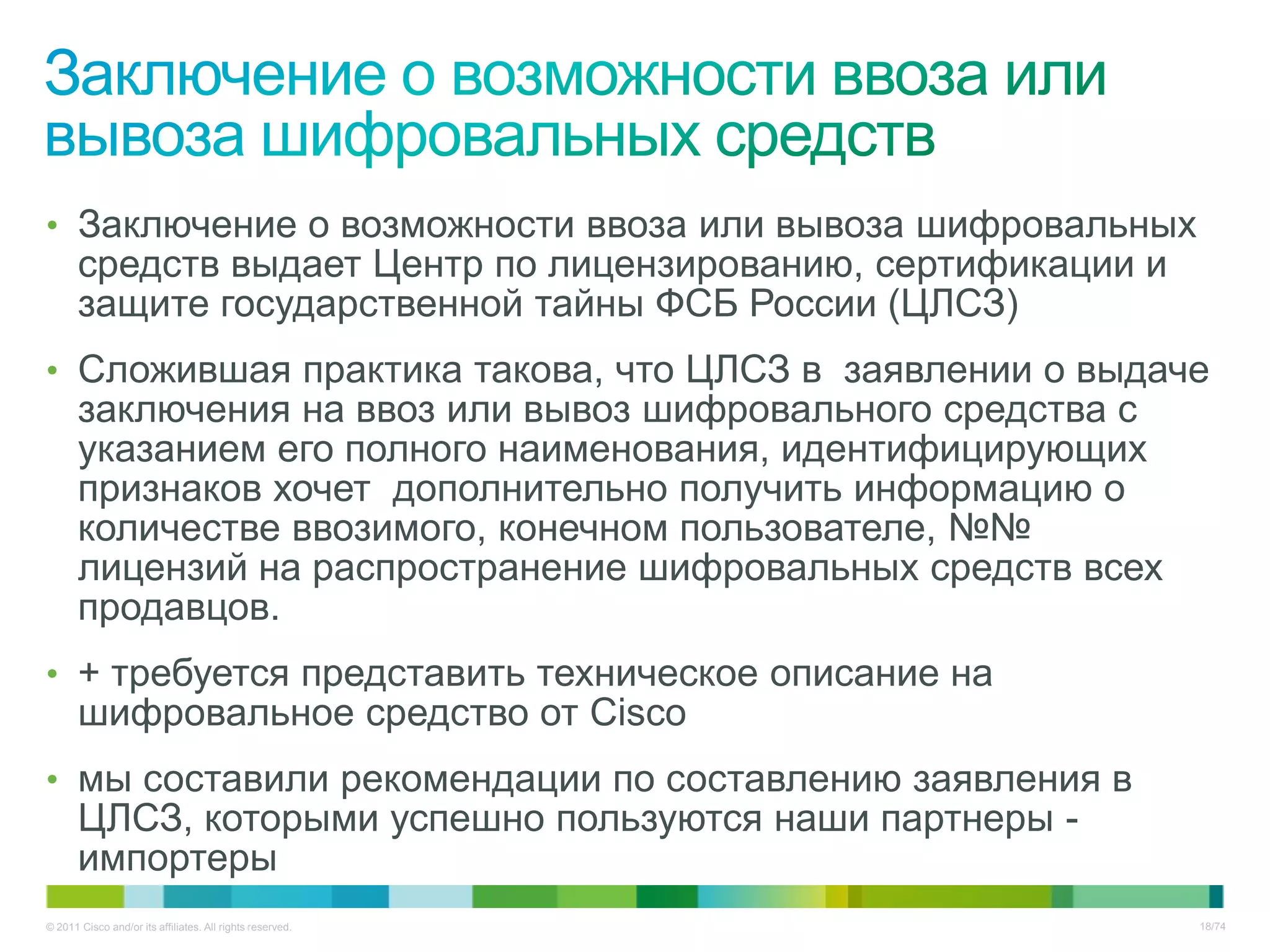 • Заключение о возможности ввоза или вывоза шифровальных
       средств выдает Центр по лицензированию, сертификации и
       защите государственной тайны ФСБ России (ЦЛСЗ)
• Сложившая практика такова, что ЦЛСЗ в заявлении о выдаче
       заключения на ввоз или вывоз шифровального средства с
       указанием его полного наименования, идентифицирующих
       признаков хочет дополнительно получить информацию о
       количестве ввозимого, конечном пользователе, №№
       лицензий на распространение шифровальных средств всех
       продавцов.
• + требуется представить техническое описание на
       шифровальное средство от Cisco
• мы составили рекомендации по составлению заявления в
       ЦЛСЗ, которыми успешно пользуются наши партнеры -
       импортеры
© 2011 Cisco and/or its affiliates. All rights reserved.        18/74
 