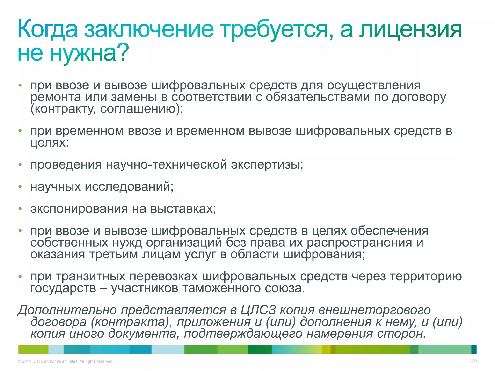 • при ввозе и вывозе шифровальных средств для осуществления
       ремонта или замены в соответствии с обязательствами по договору
       (контракту, соглашению);
• при временном ввозе и временном вывозе шифровальных средств в
       целях:
• проведения научно-технической экспертизы;
• научных исследований;
• экспонирования на выставках;
• при ввозе и вывозе шифровальных средств в целях обеспечения
       собственных нужд организаций без права их распространения и
       оказания третьим лицам услуг в области шифрования;
• при транзитных перевозках шифровальных средств через территорию
       государств – участников таможенного союза.
Дополнительно представляется в ЦЛСЗ копия внешнеторгового
 договора (контракта), приложения и (или) дополнения к нему, и (или)
 копия иного документа, подтверждающего намерения сторон.
© 2011 Cisco and/or its affiliates. All rights reserved.                 19/74
 