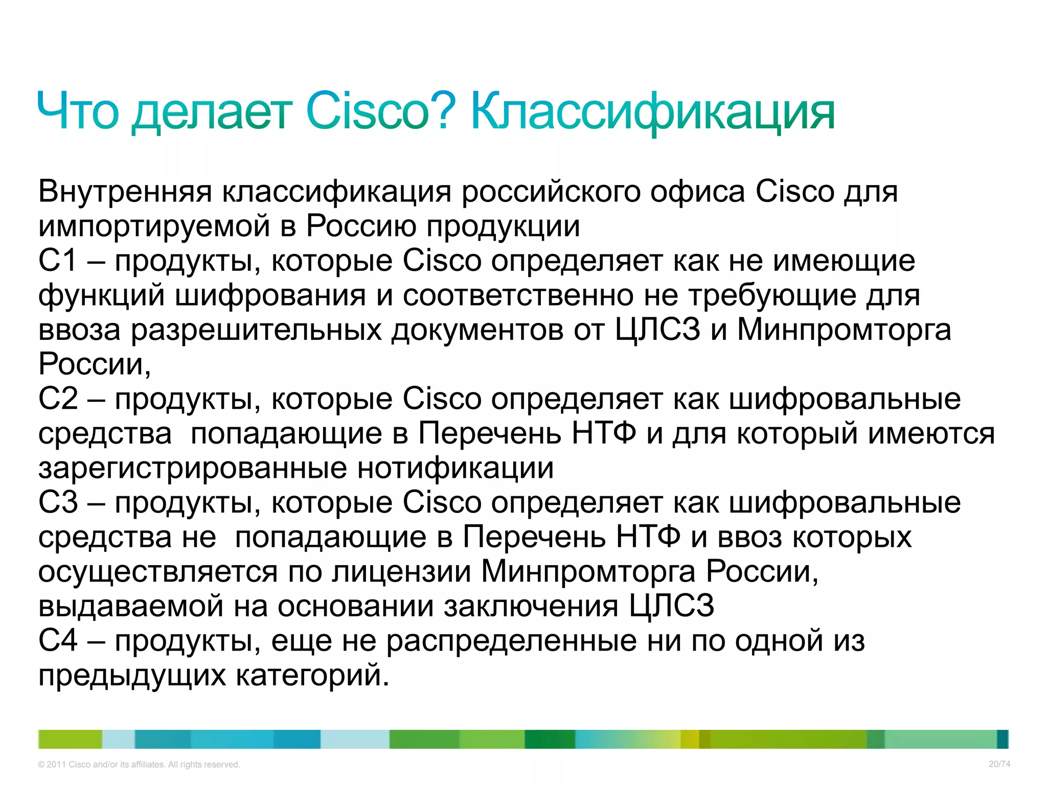 Внутренняя классификация российского офиса Cisco для
импортируемой в Россию продукции
C1 – продукты, которые Cisco определяет как не имеющие
функций шифрования и соответственно не требующие для
ввоза разрешительных документов от ЦЛСЗ и Минпромторга
России,
С2 – продукты, которые Cisco определяет как шифровальные
средства попадающие в Перечень НТФ и для который имеются
зарегистрированные нотификации
С3 – продукты, которые Cisco определяет как шифровальные
средства не попадающие в Перечень НТФ и ввоз которых
осуществляется по лицензии Минпромторга России,
выдаваемой на основании заключения ЦЛСЗ
С4 – продукты, еще не распределенные ни по одной из
предыдущих категорий.

© 2011 Cisco and/or its affiliates. All rights reserved.   20/74
 